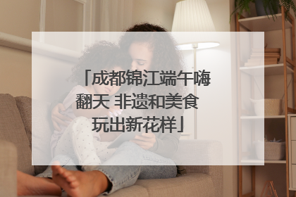 成都锦江端午嗨翻天 非遗和美食玩出新花样