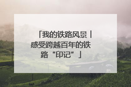 我的铁路风景︱感受跨越百年的铁路“印记”