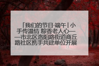 我们的节日·端午│小手传温情 粽香老人心——市北区洛阳路街道商丘路社区携手共建单位开展端午主题活动