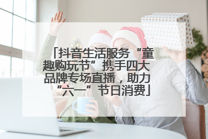抖音生活服务“童趣购玩节”携手四大品牌专场直播，助力“六一”节日消费