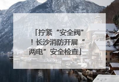 拧紧“安全阀”！长沙消防开展“两电”安全检查