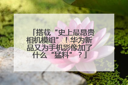 搭载“史上最昂贵相机模组”！华为新品又为手机影像加了什么“猛料”？