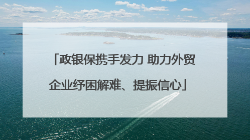 政银保携手发力 助力外贸企业纾困解难、提振信心