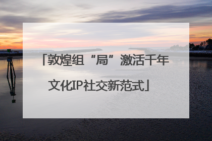 敦煌组“局”激活千年文化IP社交新范式