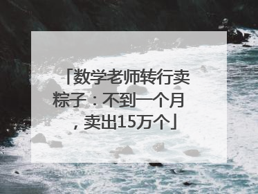 数学老师转行卖粽子：不到一个月，卖出15万个