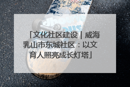 文化社区建设｜威海乳山市东城社区：以文育人照亮成长灯塔