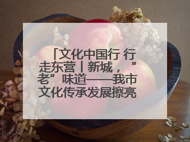 文化中国行 行走东营丨新城，“老”味道——我市文化传承发展擦亮地域特色
