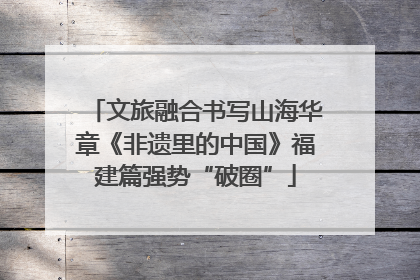 文旅融合书写山海华章《非遗里的中国》福建篇强势“破圈”