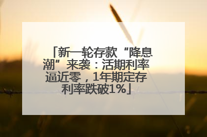 新一轮存款“降息潮”来袭：活期利率逼近零，1年期定存利率跌破1%