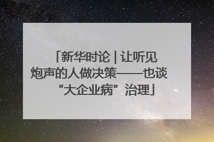新华时论 | 让听见炮声的人做决策——也谈“大企业病”治理