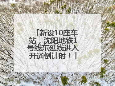 新设10座车站，沈阳地铁1号线东延线进入开通倒计时！