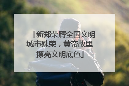 新郑荣膺全国文明城市殊荣，黄帝故里擦亮文明底色
