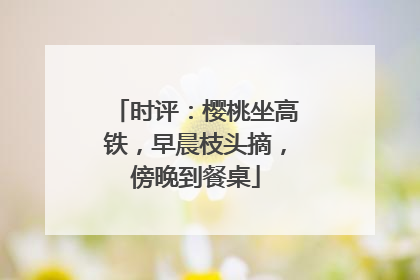 时评：樱桃坐高铁，早晨枝头摘，傍晚到餐桌