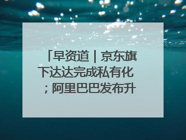 早资道｜京东旗下达达完成私有化；阿里巴巴发布升级版Qwen3