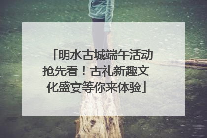 明水古城端午活动抢先看！古礼新趣文化盛宴等你来体验