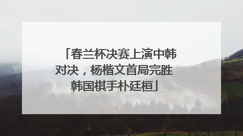 春兰杯决赛上演中韩对决，杨楷文首局完胜韩国棋手朴廷桓