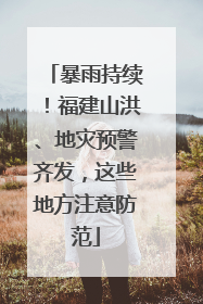暴雨持续！福建山洪、地灾预警齐发，这些地方注意防范