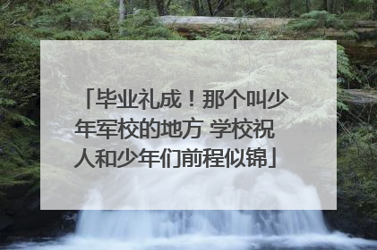 毕业礼成！那个叫少年军校的地方 学校祝人和少年们前程似锦
