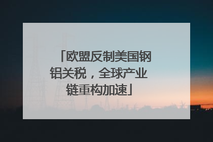 欧盟反制美国钢铝关税，全球产业链重构加速