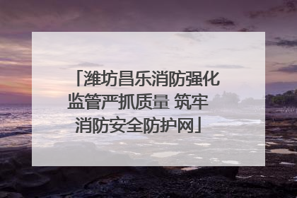 潍坊昌乐消防强化监管严抓质量 筑牢消防安全防护网