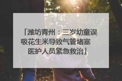 潍坊青州：三岁幼童误吸花生米导致气管堵塞 医护人员紧急救治
