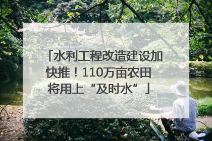 水利工程改造建设加快推！110万亩农田将用上“及时水”