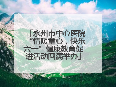 永州市中心医院“情暖童心，快乐六一”健康教育促进活动圆满举办