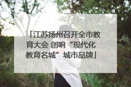 江苏扬州召开全市教育大会 创响“现代化教育名城”城市品牌