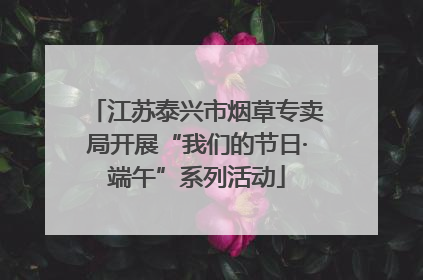 江苏泰兴市烟草专卖局开展“我们的节日·端午”系列活动