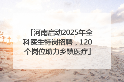 河南启动2025年全科医生特岗招聘，120个岗位助力乡镇医疗