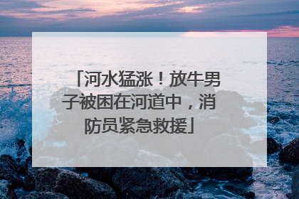 河水猛涨！放牛男子被困在河道中，消防员紧急救援