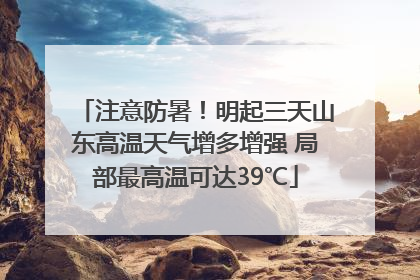 注意防暑！明起三天山东高温天气增多增强 局部最高温可达39℃