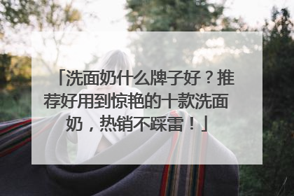 洗面奶什么牌子好？推荐好用到惊艳的十款洗面奶，热销不踩雷！