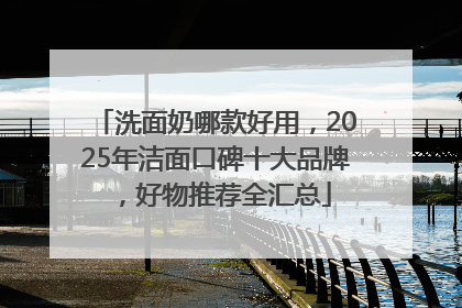洗面奶哪款好用，2025年洁面口碑十大品牌，好物推荐全汇总