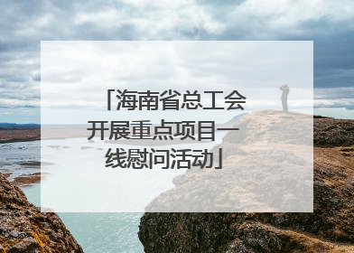 海南省总工会开展重点项目一线慰问活动