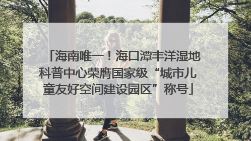 海南唯一！海口潭丰洋湿地科普中心荣膺国家级“城市儿童友好空间建设园区”称号