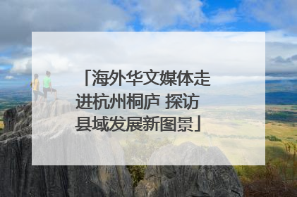 海外华文媒体走进杭州桐庐 探访县域发展新图景