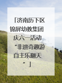 济南历下区锦屏幼教集团 庆六一活动“非遗奇趣游 自主乐翻天”
