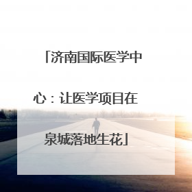 济南国际医学中心：让医学项目在泉城落地生花