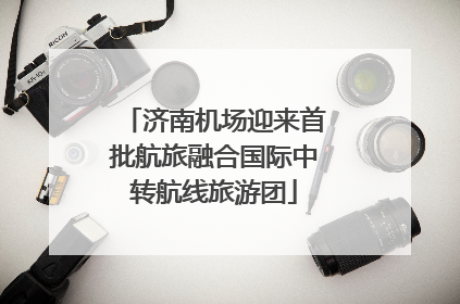 济南机场迎来首批航旅融合国际中转航线旅游团