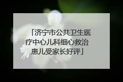 济宁市公共卫生医疗中心儿科细心救治患儿受家长好评