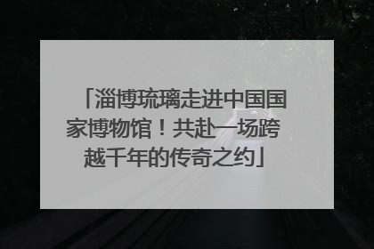 淄博琉璃走进中国国家博物馆！共赴一场跨越千年的传奇之约