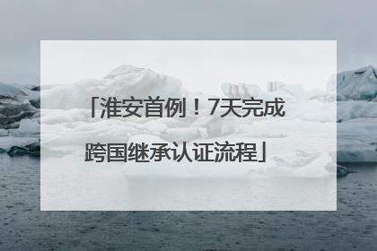 淮安首例！7天完成跨国继承认证流程