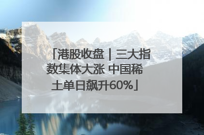 港股收盘｜三大指数集体大涨 中国稀土单日飙升60%