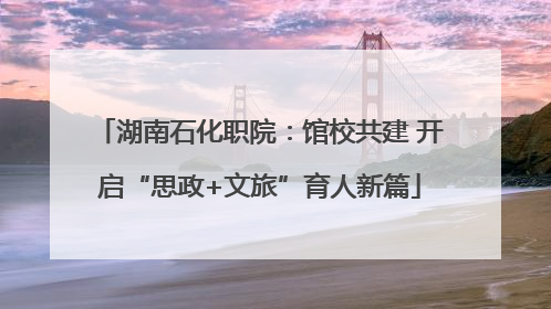 湖南石化职院：馆校共建 开启“思政+文旅”育人新篇