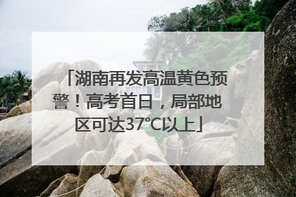 湖南再发高温黄色预警！高考首日，局部地区可达37℃以上