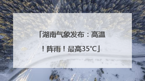 湖南气象发布：高温！阵雨！最高35℃
