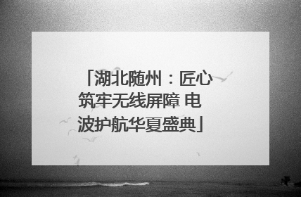 湖北随州：匠心筑牢无线屏障 电波护航华夏盛典