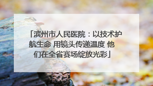 滨州市人民医院：以技术护航生命 用镜头传递温度 他们在全省赛场绽放光彩