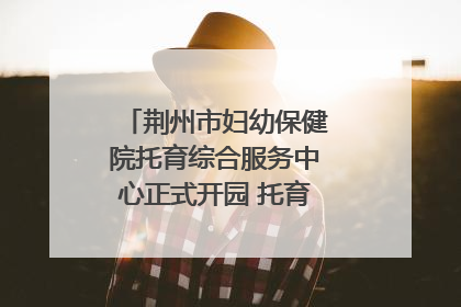 荆州市妇幼保健院托育综合服务中心正式开园 托育宣传月同步启动